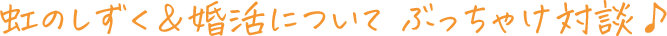 虹のしずく&婚活について ぶっちゃけ対談♪