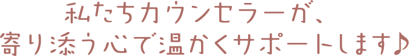 私たちカウンセラーが、寄り添う心で温かくサポートします♪