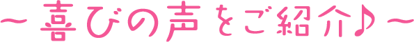 喜びの声をご紹介♪